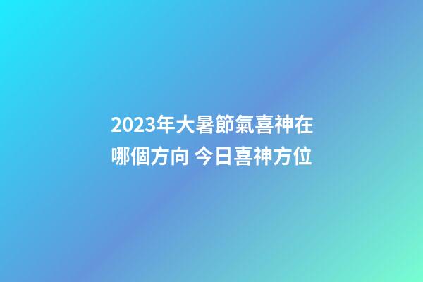 2023年大暑節氣喜神在哪個方向 今日喜神方位